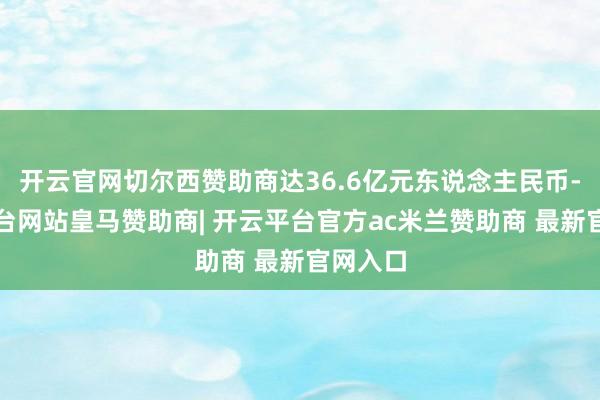 开云官网切尔西赞助商达36.6亿元东说念主民币-开云平台网站皇马赞助商| 开云平台官方ac米兰赞助商 最新官网入口