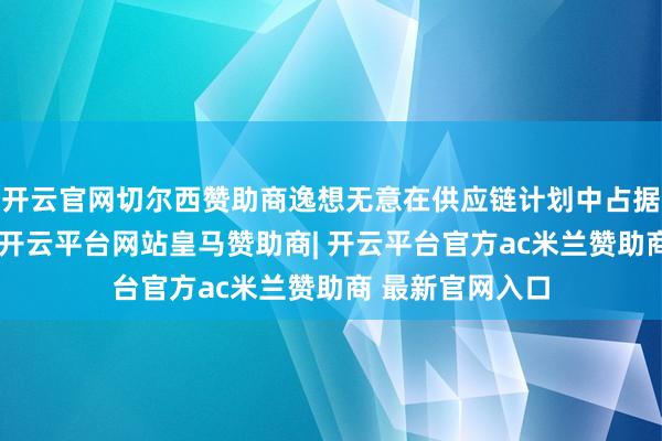 开云官网切尔西赞助商逸想无意在供应链计划中占据更主动的位置-开云平台网站皇马赞助商| 开云平台官方ac米兰赞助商 最新官网入口