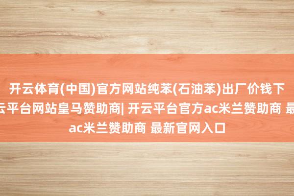 开云体育(中国)官方网站纯苯(石油苯)出厂价钱下调20元-开云平台网站皇马赞助商| 开云平台官方ac米兰赞助商 最新官网入口