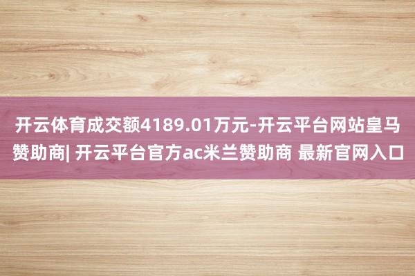 开云体育成交额4189.01万元-开云平台网站皇马赞助商| 开云平台官方ac米兰赞助商 最新官网入口