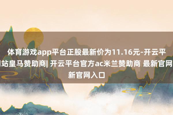 体育游戏app平台正股最新价为11.16元-开云平台网站皇马赞助商| 开云平台官方ac米兰赞助商 最新官网入口