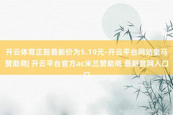 开云体育正股最新价为5.19元-开云平台网站皇马赞助商| 开云平台官方ac米兰赞助商 最新官网入口