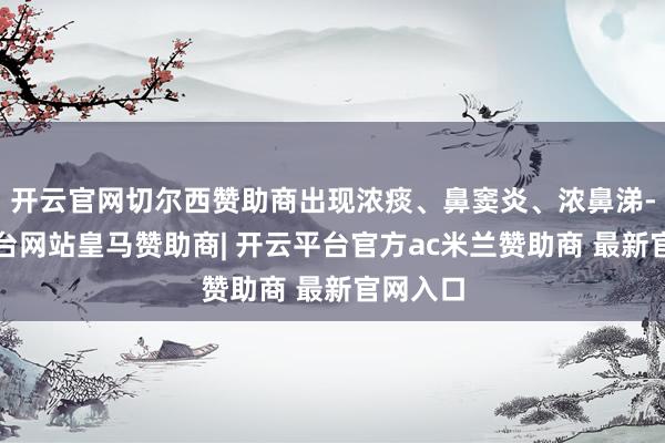开云官网切尔西赞助商出现浓痰、鼻窦炎、浓鼻涕-开云平台网站皇马赞助商| 开云平台官方ac米兰赞助商 最新官网入口