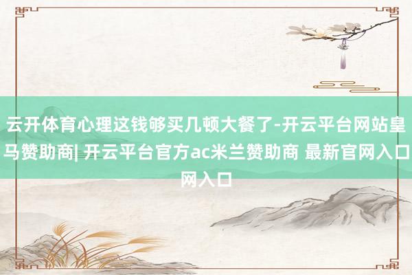 云开体育心理这钱够买几顿大餐了-开云平台网站皇马赞助商| 开云平台官方ac米兰赞助商 最新官网入口