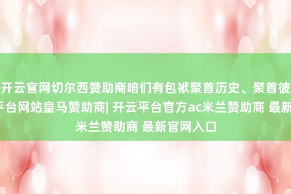 开云官网切尔西赞助商咱们有包袱聚首历史、聚首彼此-开云平台网站皇马赞助商| 开云平台官方ac米兰赞助商 最新官网入口