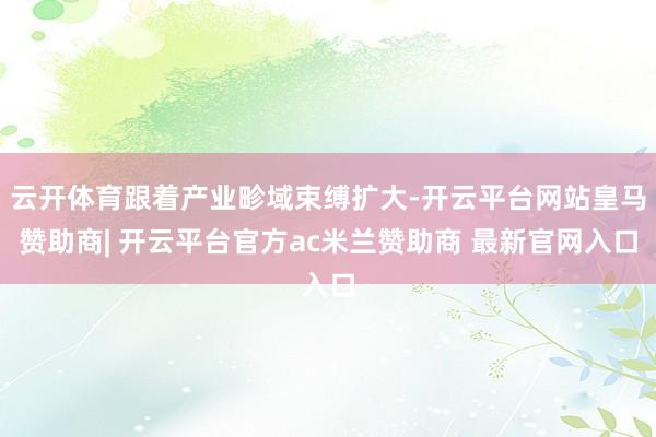 云开体育跟着产业畛域束缚扩大-开云平台网站皇马赞助商| 开云平台官方ac米兰赞助商 最新官网入口