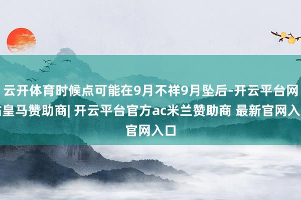 云开体育时候点可能在9月不祥9月坠后-开云平台网站皇马赞助商| 开云平台官方ac米兰赞助商 最新官网入口
