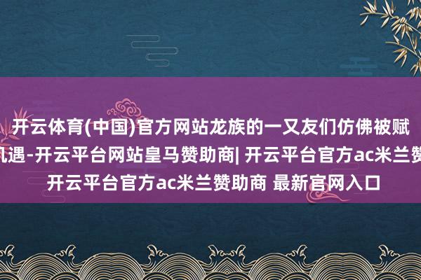 开云体育(中国)官方网站龙族的一又友们仿佛被赋予了无穷的运道和机遇-开云平台网站皇马赞助商| 开云平台官方ac米兰赞助商 最新官网入口