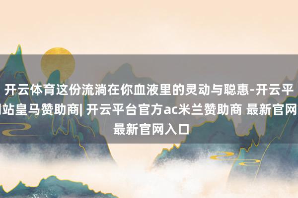 开云体育这份流淌在你血液里的灵动与聪惠-开云平台网站皇马赞助商| 开云平台官方ac米兰赞助商 最新官网入口