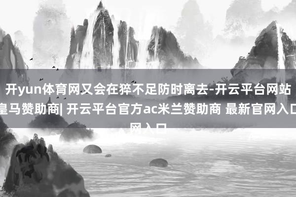 开yun体育网又会在猝不足防时离去-开云平台网站皇马赞助商| 开云平台官方ac米兰赞助商 最新官网入口