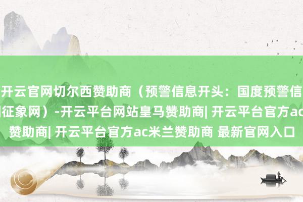 开云官网切尔西赞助商（预警信息开头：国度预警信息发布中心）r（中国征象网）-开云平台网站皇马赞助商| 开云平台官方ac米兰赞助商 最新官网入口