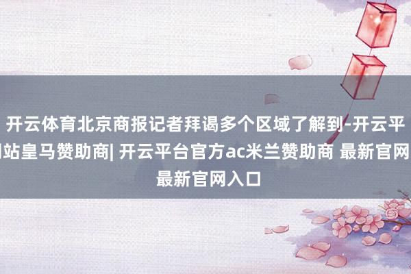 开云体育北京商报记者拜谒多个区域了解到-开云平台网站皇马赞助商| 开云平台官方ac米兰赞助商 最新官网入口