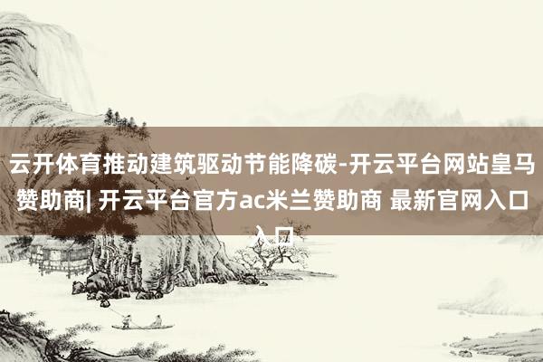 云开体育推动建筑驱动节能降碳-开云平台网站皇马赞助商| 开云平台官方ac米兰赞助商 最新官网入口