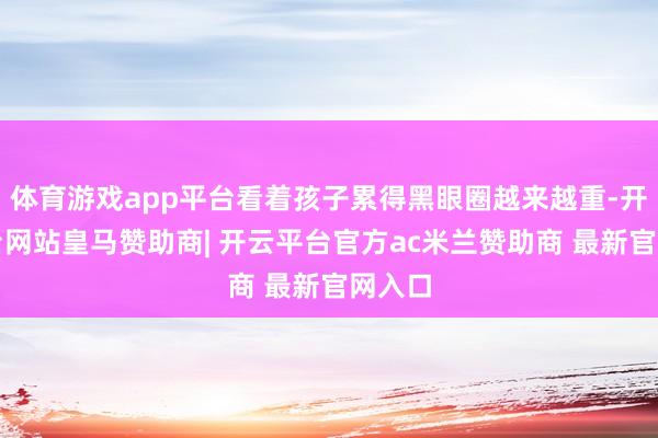 体育游戏app平台看着孩子累得黑眼圈越来越重-开云平台网站皇马赞助商| 开云平台官方ac米兰赞助商 最新官网入口