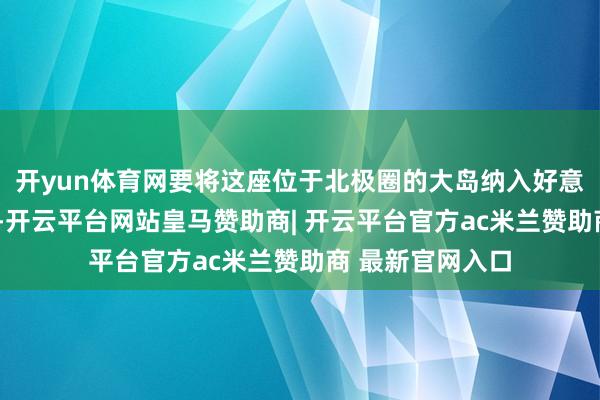 开yun体育网要将这座位于北极圈的大岛纳入好意思国的“口袋”-开云平台网站皇马赞助商| 开云平台官方ac米兰赞助商 最新官网入口