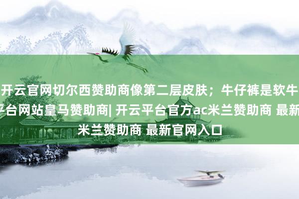 开云官网切尔西赞助商像第二层皮肤;牛仔裤是软牛仔-开云平台网站皇马赞助商| 开云平台官方ac米兰赞助商 最新官网入口