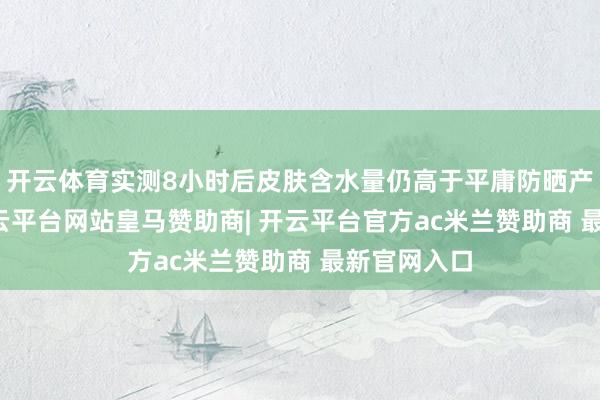 开云体育实测8小时后皮肤含水量仍高于平庸防晒产物23%-开云平台网站皇马赞助商| 开云平台官方ac米兰赞助商 最新官网入口