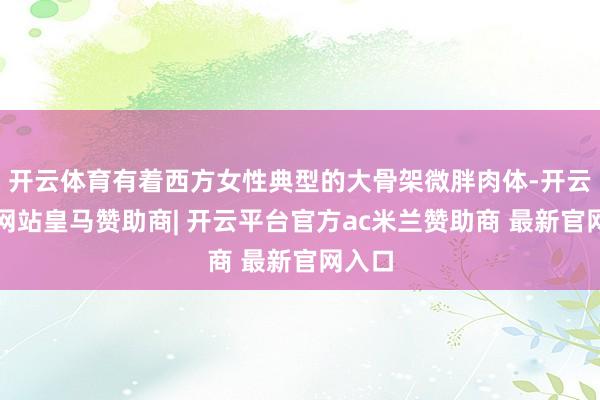 开云体育有着西方女性典型的大骨架微胖肉体-开云平台网站皇马赞助商| 开云平台官方ac米兰赞助商 最新官网入口