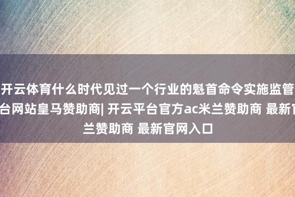 开云体育什么时代见过一个行业的魁首命令实施监管-开云平台网站皇马赞助商| 开云平台官方ac米兰赞助商 最新官网入口