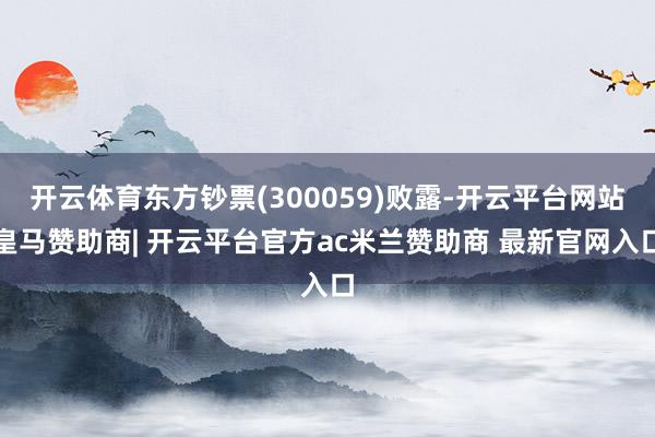 开云体育东方钞票(300059)败露-开云平台网站皇马赞助商| 开云平台官方ac米兰赞助商 最新官网入口