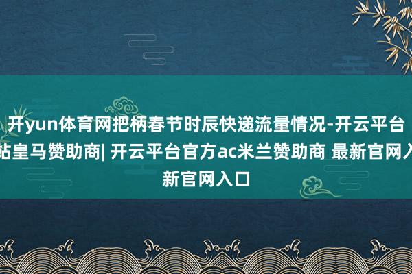 开yun体育网把柄春节时辰快递流量情况-开云平台网站皇马赞助商| 开云平台官方ac米兰赞助商 最新官网入口