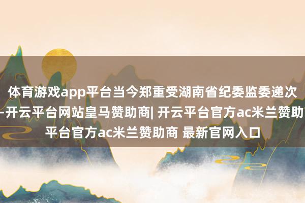 体育游戏app平台当今郑重受湖南省纪委监委递次审查和监察看望-开云平台网站皇马赞助商| 开云平台官方ac米兰赞助商 最新官网入口