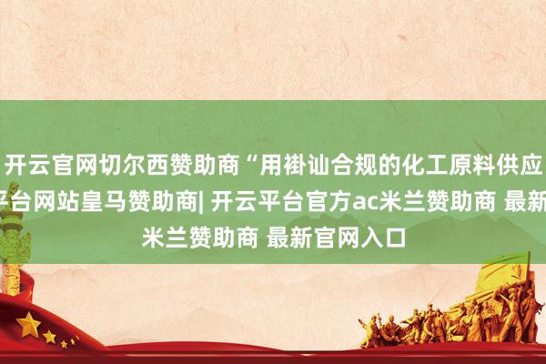开云官网切尔西赞助商“用褂讪合规的化工原料供应链-开云平台网站皇马赞助商| 开云平台官方ac米兰赞助商 最新官网入口