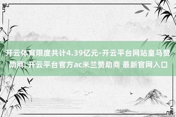 开云体育限度共计4.39亿元-开云平台网站皇马赞助商| 开云平台官方ac米兰赞助商 最新官网入口