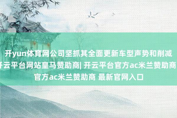 开yun体育网公司坚抓其全面更新车型声势和削减资本的战术-开云平台网站皇马赞助商| 开云平台官方ac米兰赞助商 最新官网入口